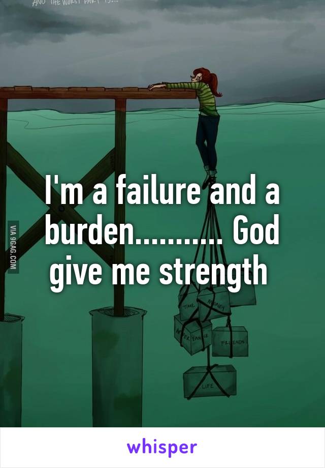 I'm a failure and a burden........... God give me strength 