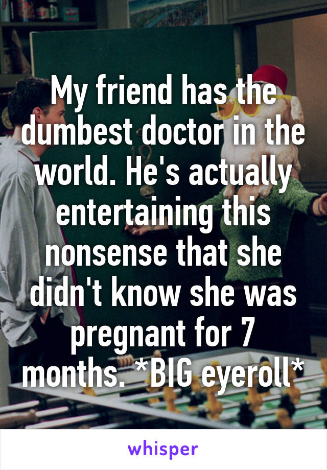 My friend has the dumbest doctor in the world. He's actually entertaining this nonsense that she didn't know she was pregnant for 7 months. *BIG eyeroll*