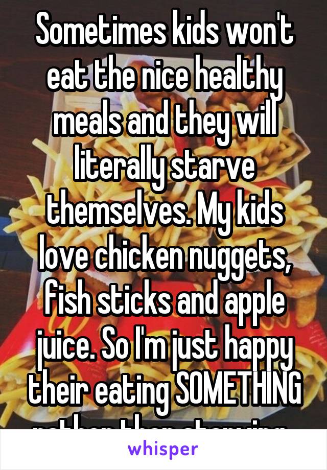 Sometimes kids won't eat the nice healthy meals and they will literally starve themselves. My kids love chicken nuggets, fish sticks and apple juice. So I'm just happy their eating SOMETHING rather then starving. 