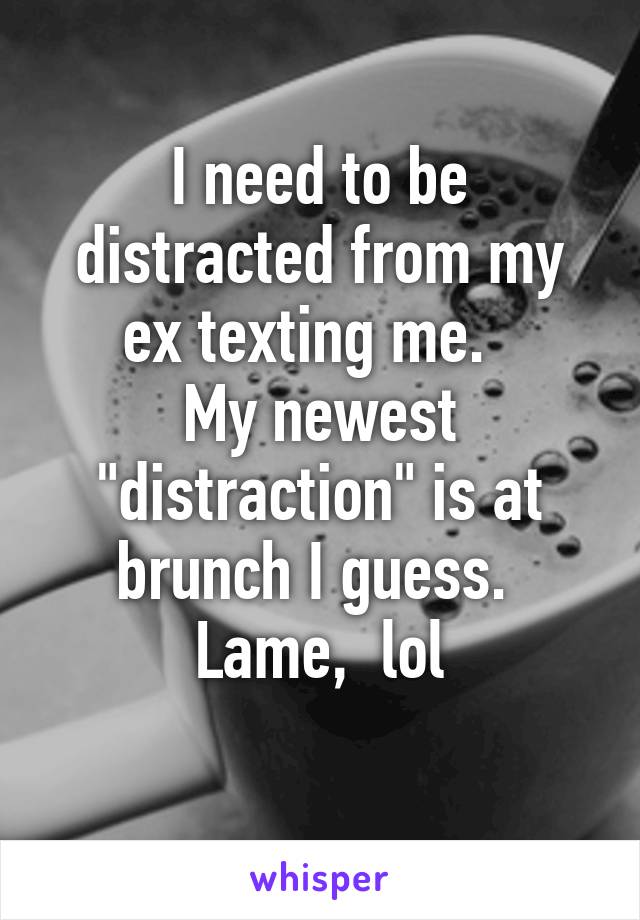 I need to be distracted from my ex texting me.  
My newest "distraction" is at brunch I guess. 
Lame,  lol
