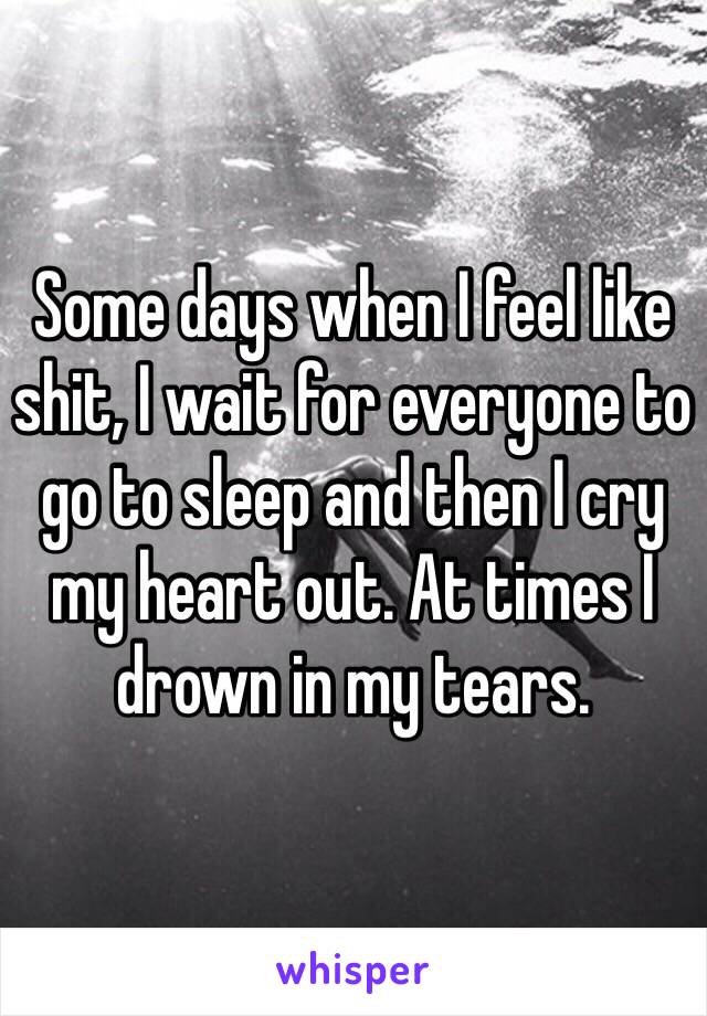 Some days when I feel like shit, I wait for everyone to go to sleep and then I cry my heart out. At times I drown in my tears. 