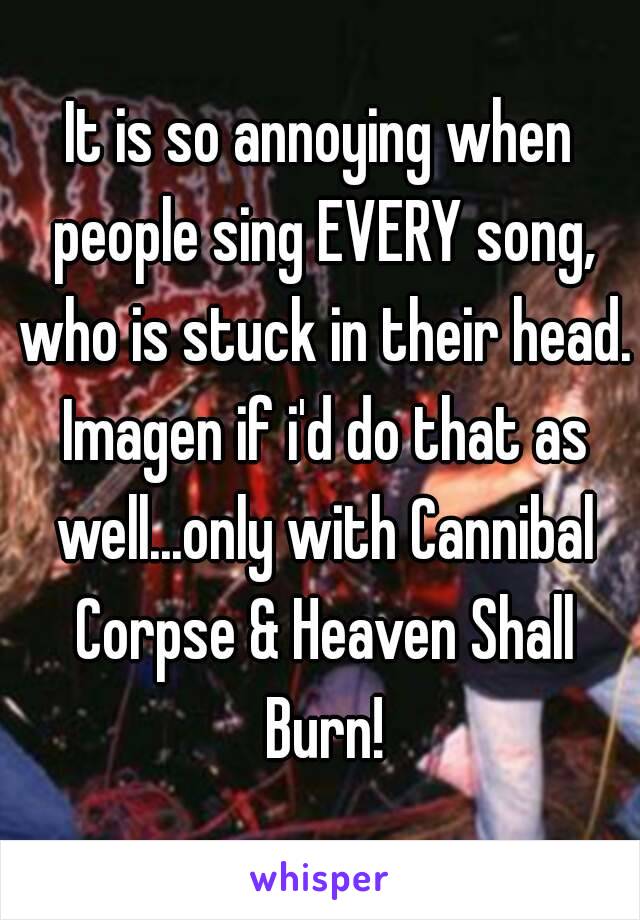 It is so annoying when people sing EVERY song, who is stuck in their head. Imagen if i'd do that as well...only with Cannibal Corpse & Heaven Shall Burn!