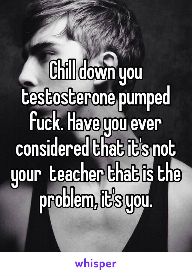 Chill down you testosterone pumped fuck. Have you ever considered that it's not your  teacher that is the problem, it's you. 