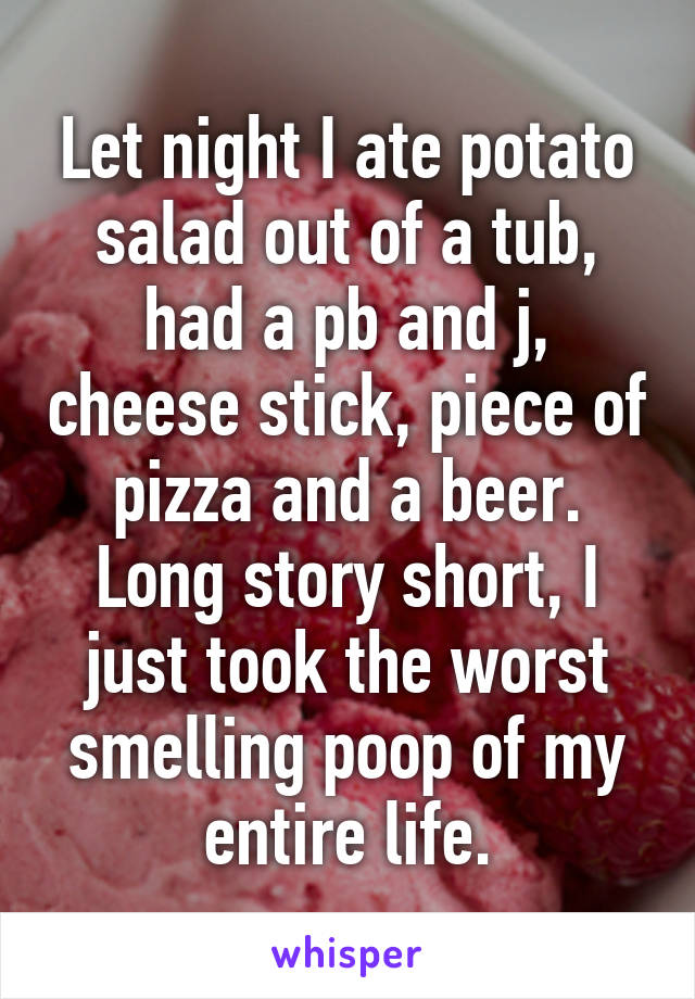 Let night I ate potato salad out of a tub, had a pb and j, cheese stick, piece of pizza and a beer. Long story short, I just took the worst smelling poop of my entire life.