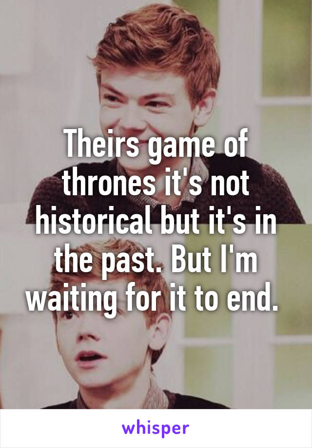 Theirs game of thrones it's not historical but it's in the past. But I'm waiting for it to end. 