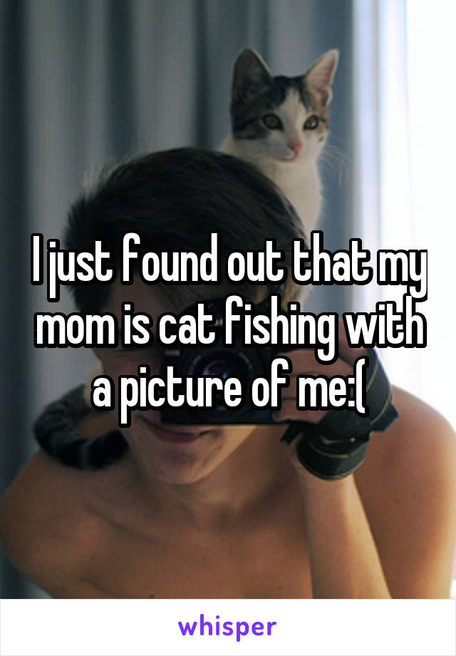 I just found out that my mom is cat fishing with a picture of me:(