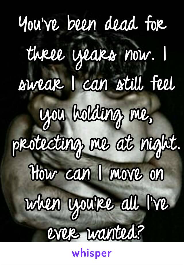 You've been dead for three years now. I swear I can still feel you holding me, protecting me at night. How can I move on when you're all I've ever wanted?