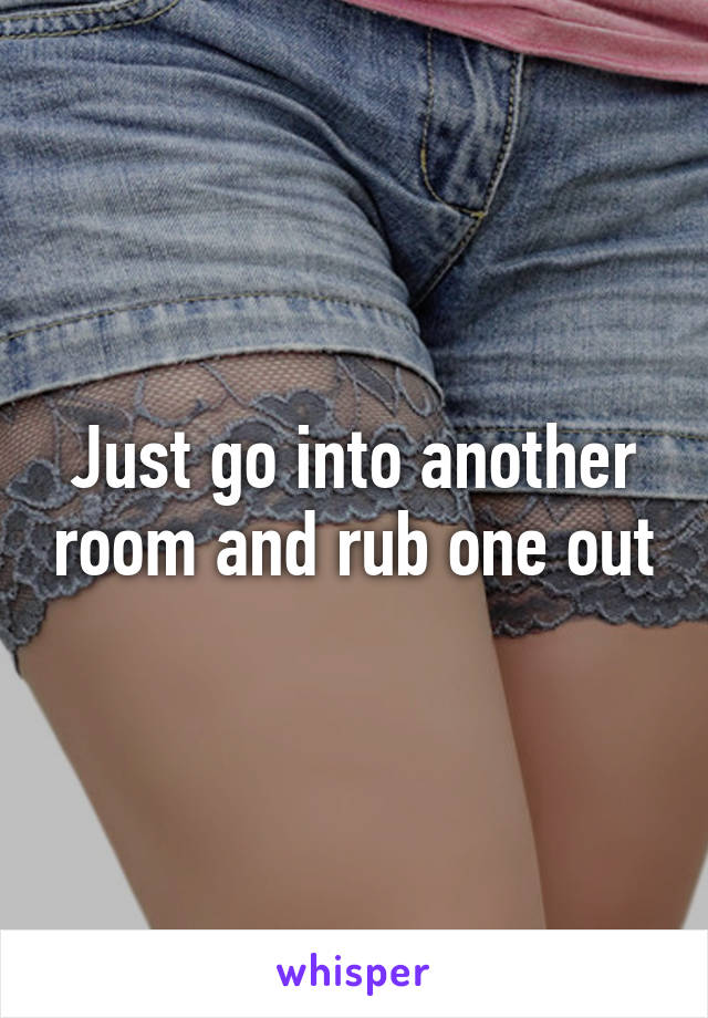 Just go into another room and rub one out