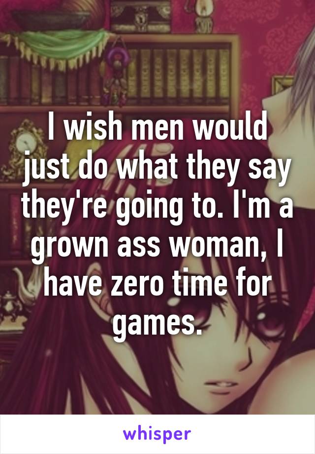 I wish men would just do what they say they're going to. I'm a grown ass woman, I have zero time for games.