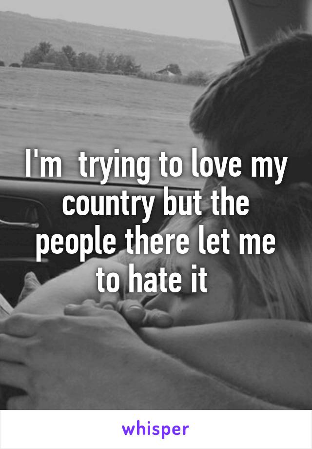 I'm  trying to love my country but the people there let me to hate it 