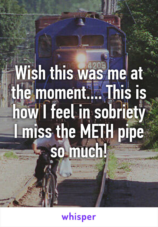 Wish this was me at the moment.... This is how I feel in sobriety I miss the METH pipe so much!