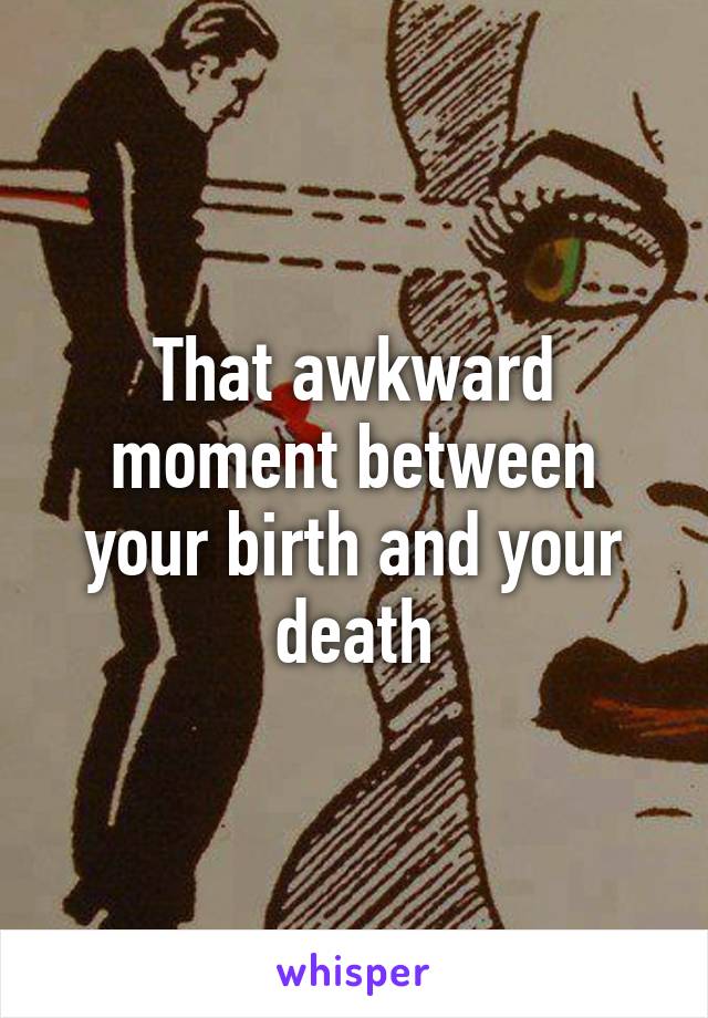 That awkward moment between your birth and your death