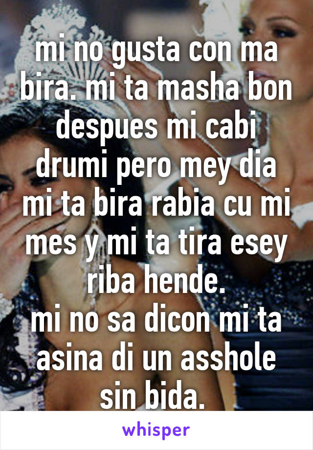 mi no gusta con ma bira. mi ta masha bon despues mi cabi drumi pero mey dia mi ta bira rabia cu mi mes y mi ta tira esey riba hende.
mi no sa dicon mi ta asina di un asshole sin bida. 