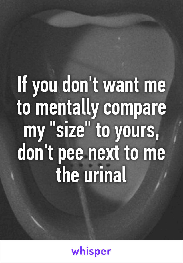 If you don't want me to mentally compare my "size" to yours, don't pee next to me the urinal