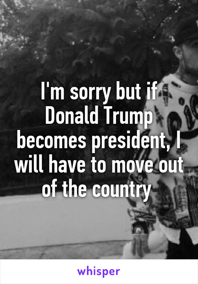 I'm sorry but if Donald Trump becomes president, I will have to move out of the country 