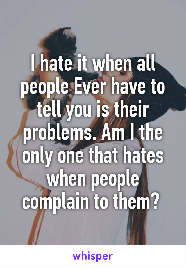 I hate it when all people Ever have to tell you is their problems. Am I the only one that hates when people complain to them? 