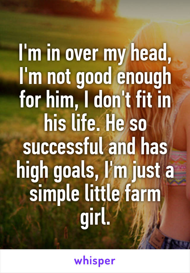 I'm in over my head, I'm not good enough for him, I don't fit in his life. He so successful and has high goals, I'm just a simple little farm girl.