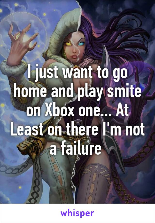 I just want to go home and play smite on Xbox one... At Least on there I'm not a failure 