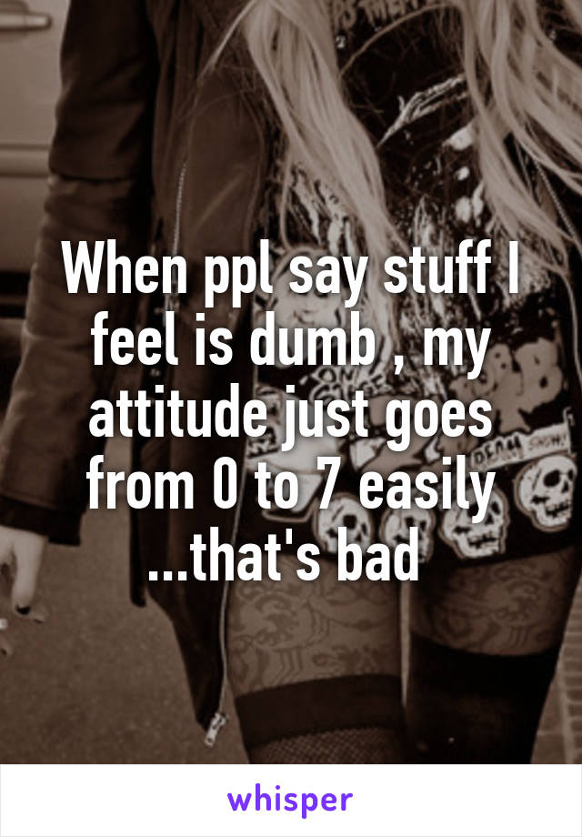 When ppl say stuff I feel is dumb , my attitude just goes from 0 to 7 easily ...that's bad 