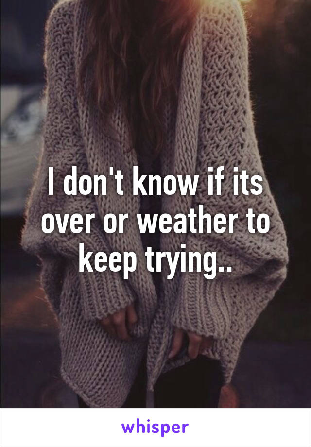 I don't know if its over or weather to keep trying..