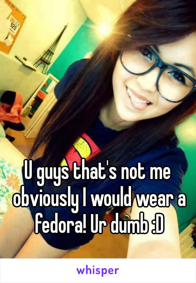 U guys that's not me obviously I would wear a fedora! Ur dumb :D