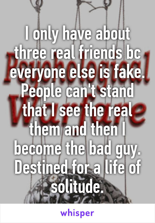 I only have about three real friends bc everyone else is fake. People can't stand that I see the real them and then I become the bad guy. Destined for a life of solitude.