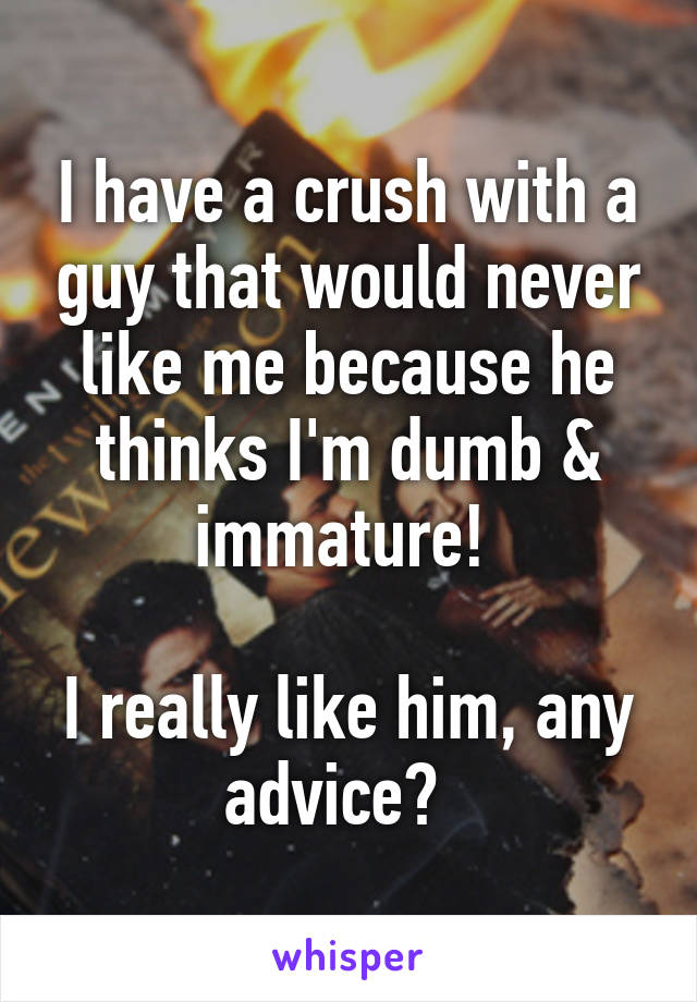 I have a crush with a guy that would never like me because he thinks I'm dumb & immature! 

I really like him, any advice?  