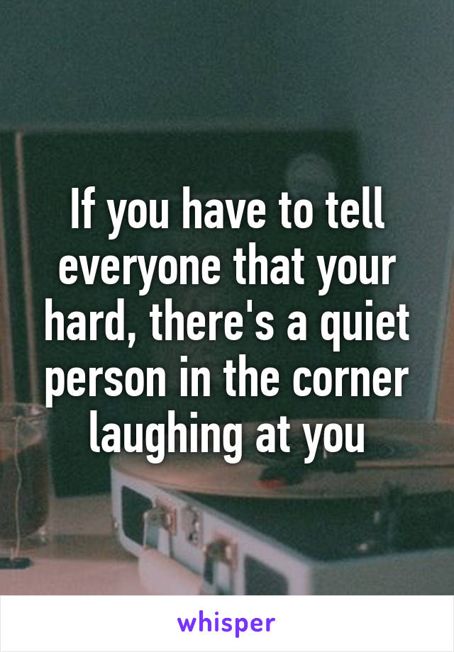 If you have to tell everyone that your hard, there's a quiet person in the corner laughing at you