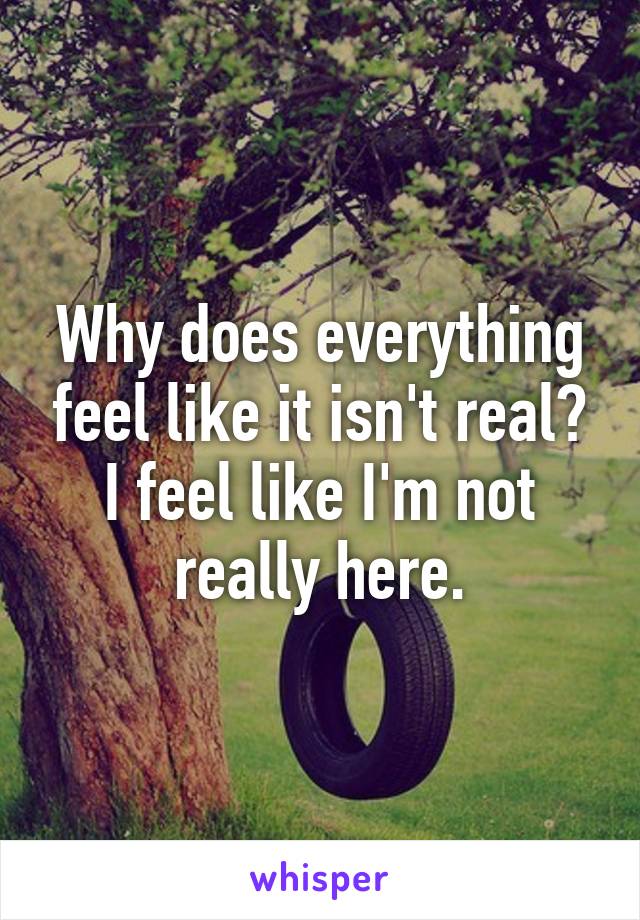 Why does everything feel like it isn't real? I feel like I'm not really here.