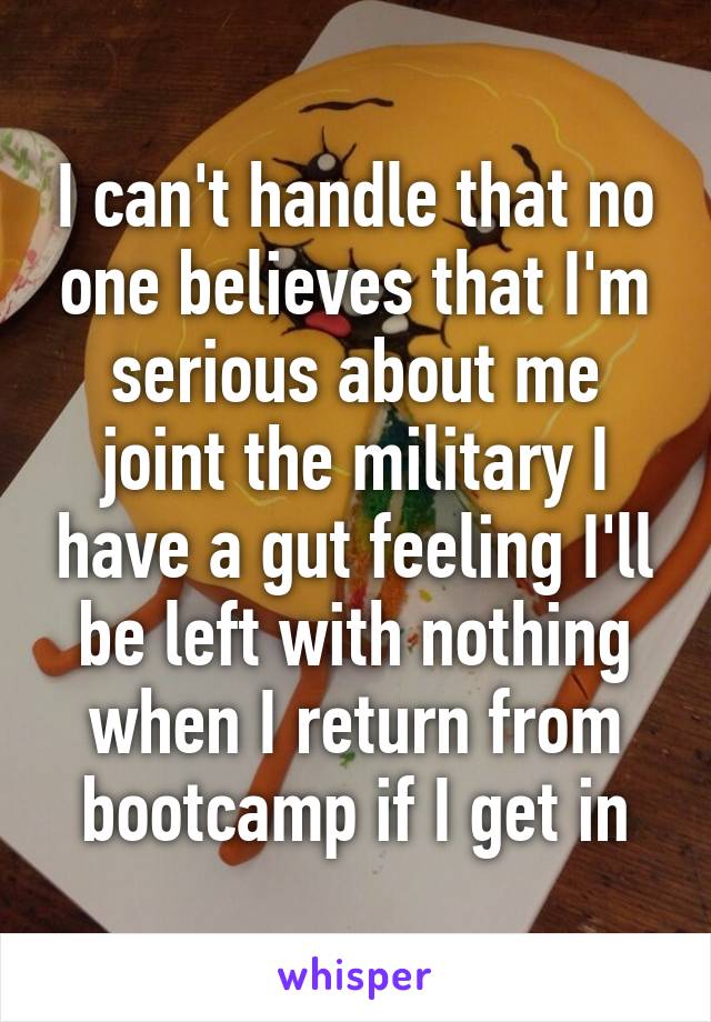 I can't handle that no one believes that I'm serious about me joint the military I have a gut feeling I'll be left with nothing when I return from bootcamp if I get in