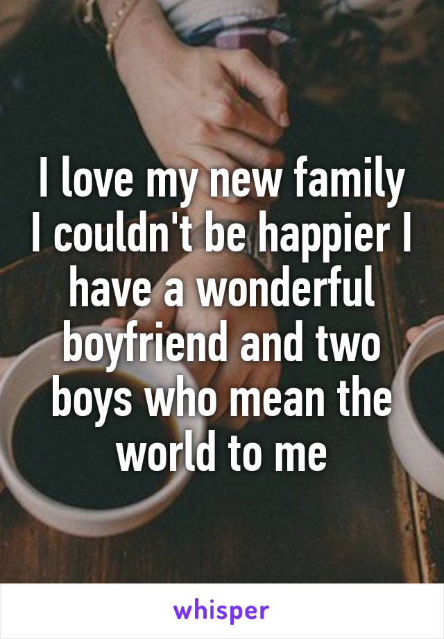 I love my new family I couldn't be happier I have a wonderful boyfriend and two boys who mean the world to me