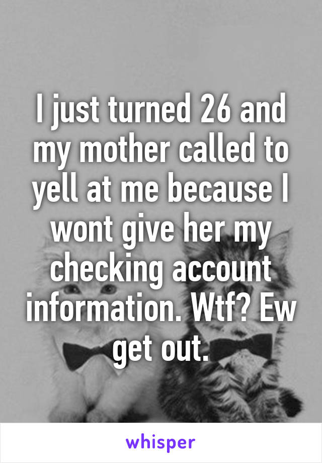 I just turned 26 and my mother called to yell at me because I wont give her my checking account information. Wtf? Ew get out.