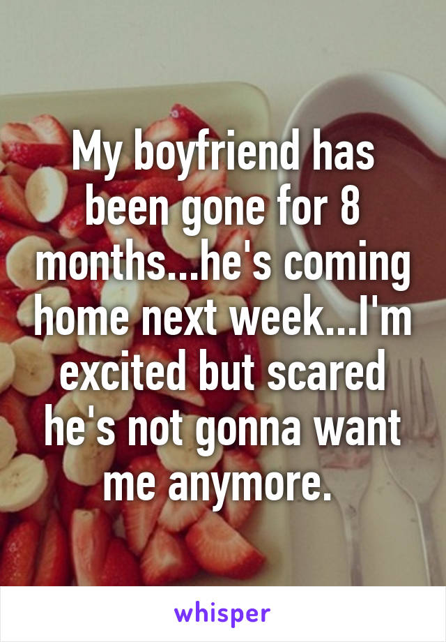 My boyfriend has been gone for 8 months...he's coming home next week...I'm excited but scared he's not gonna want me anymore. 