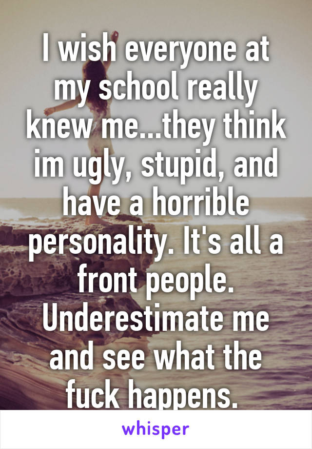 I wish everyone at my school really knew me...they think im ugly, stupid, and have a horrible personality. It's all a front people. Underestimate me and see what the fuck happens. 