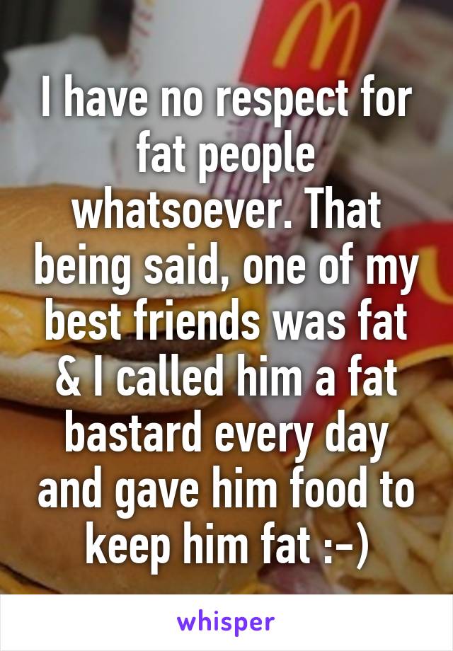 I have no respect for fat people whatsoever. That being said, one of my best friends was fat & I called him a fat bastard every day and gave him food to keep him fat :-)