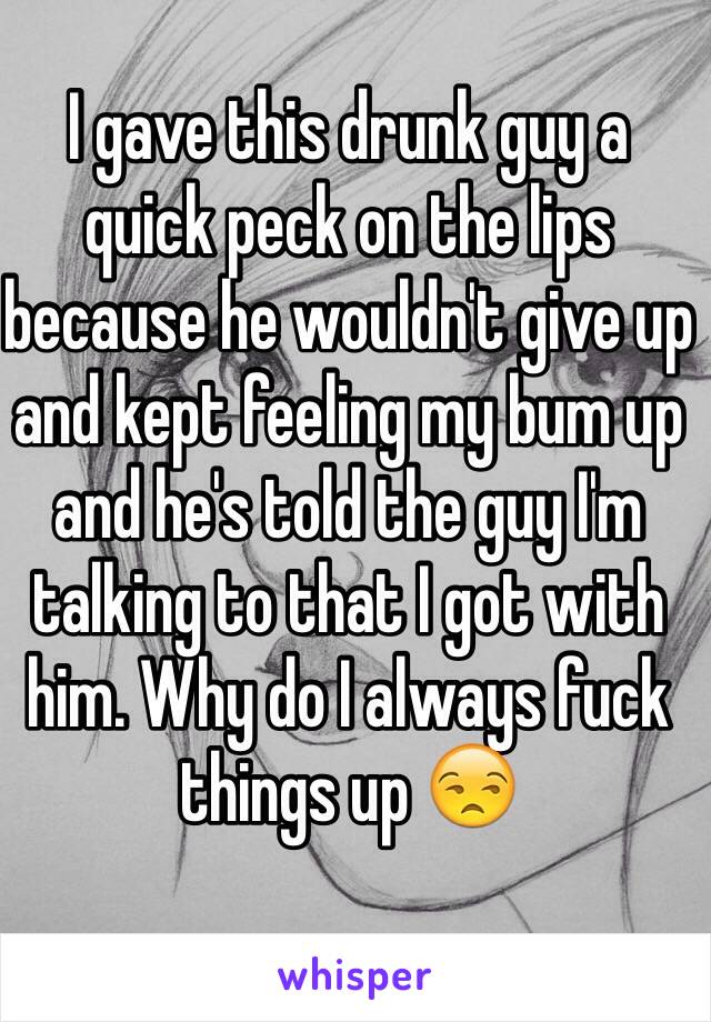 I gave this drunk guy a quick peck on the lips because he wouldn't give up and kept feeling my bum up and he's told the guy I'm talking to that I got with him. Why do I always fuck things up 😒