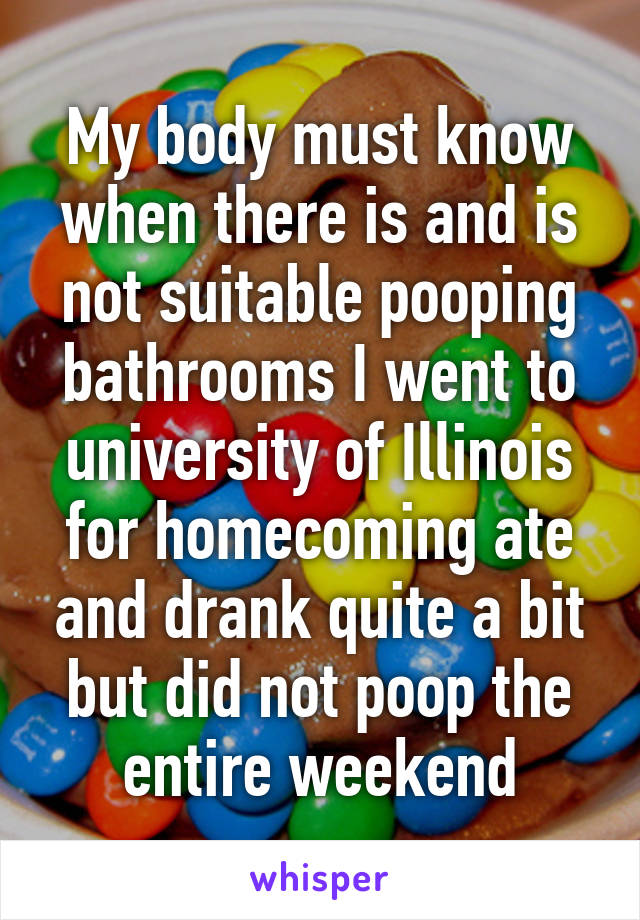 My body must know when there is and is not suitable pooping bathrooms I went to university of Illinois for homecoming ate and drank quite a bit but did not poop the entire weekend