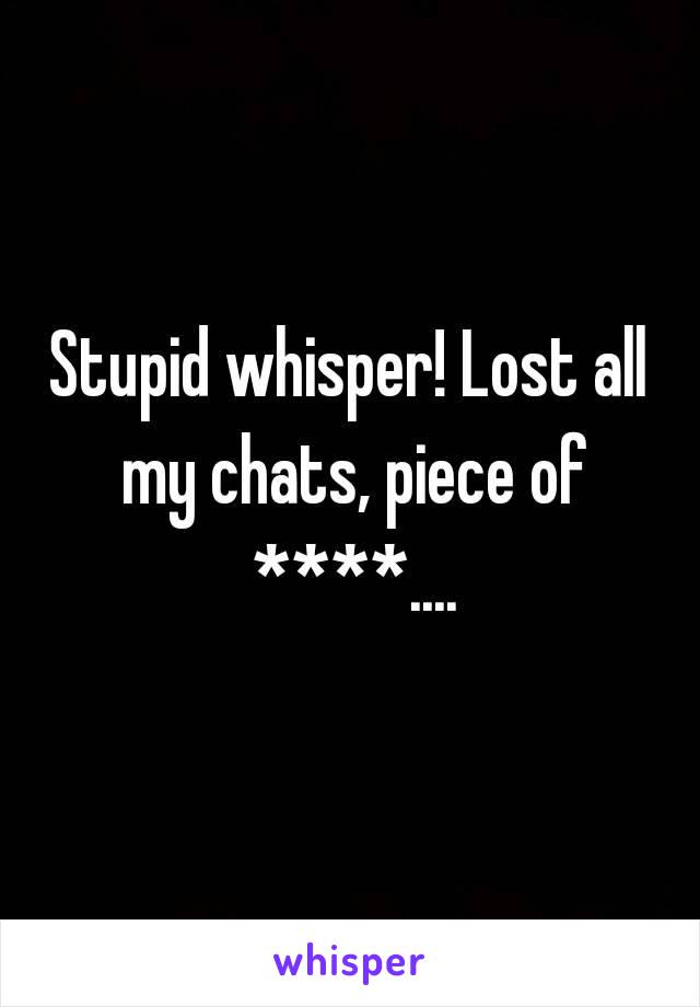 Stupid whisper! Lost all my chats, piece of ****....