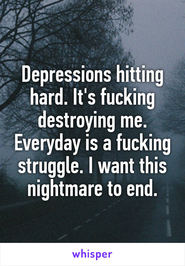 Depressions hitting hard. It's fucking destroying me. Everyday is a fucking struggle. I want this nightmare to end.