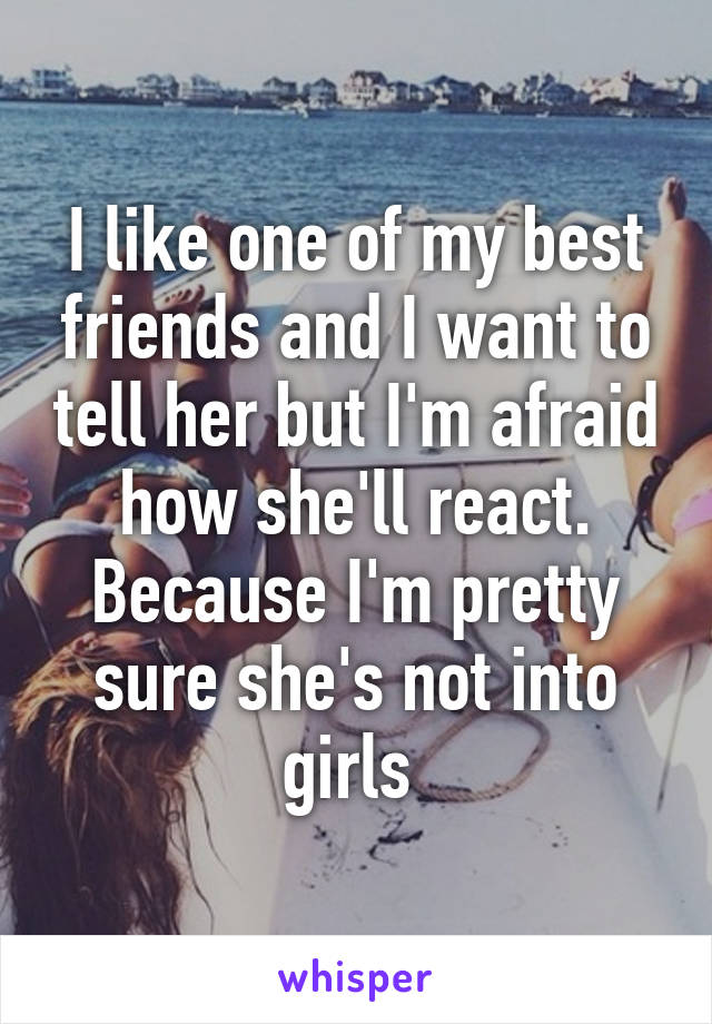 I like one of my best friends and I want to tell her but I'm afraid how she'll react. Because I'm pretty sure she's not into girls 