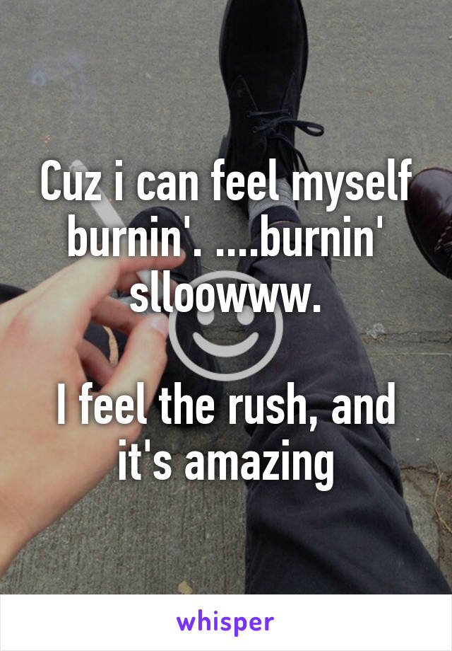 Cuz i can feel myself burnin'. ....burnin' slloowww.

I feel the rush, and it's amazing