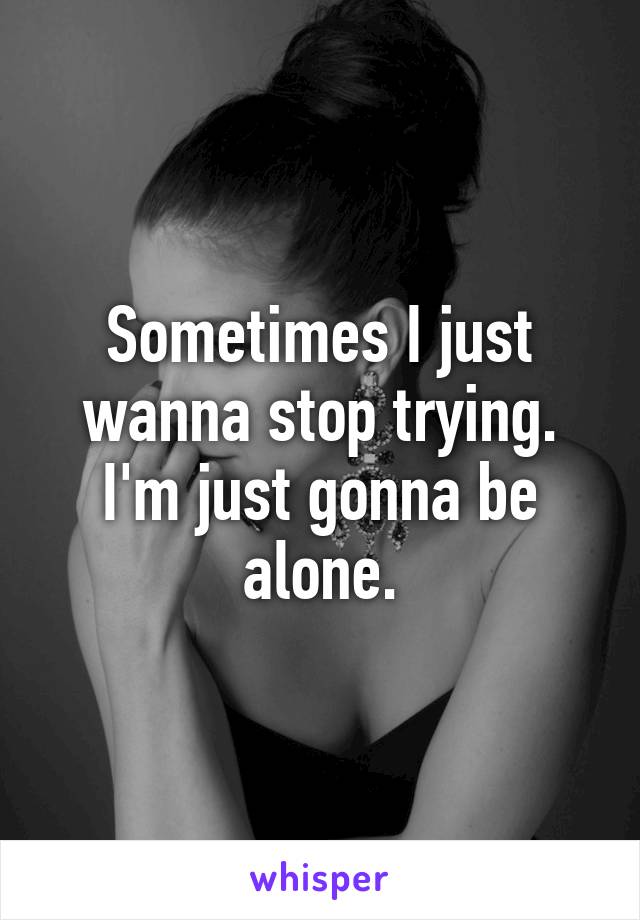 Sometimes I just wanna stop trying. I'm just gonna be alone.