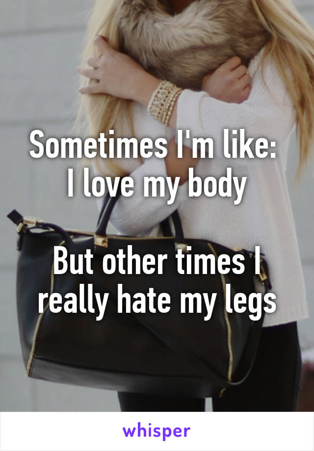 Sometimes I'm like: 
I love my body

But other times I really hate my legs