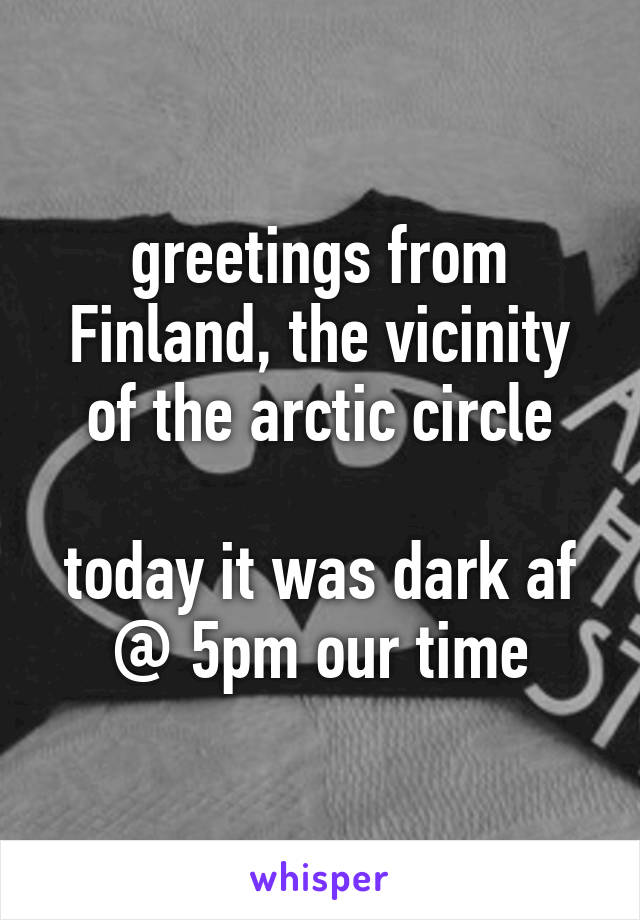 greetings from Finland, the vicinity of the arctic circle

today it was dark af @ 5pm our time