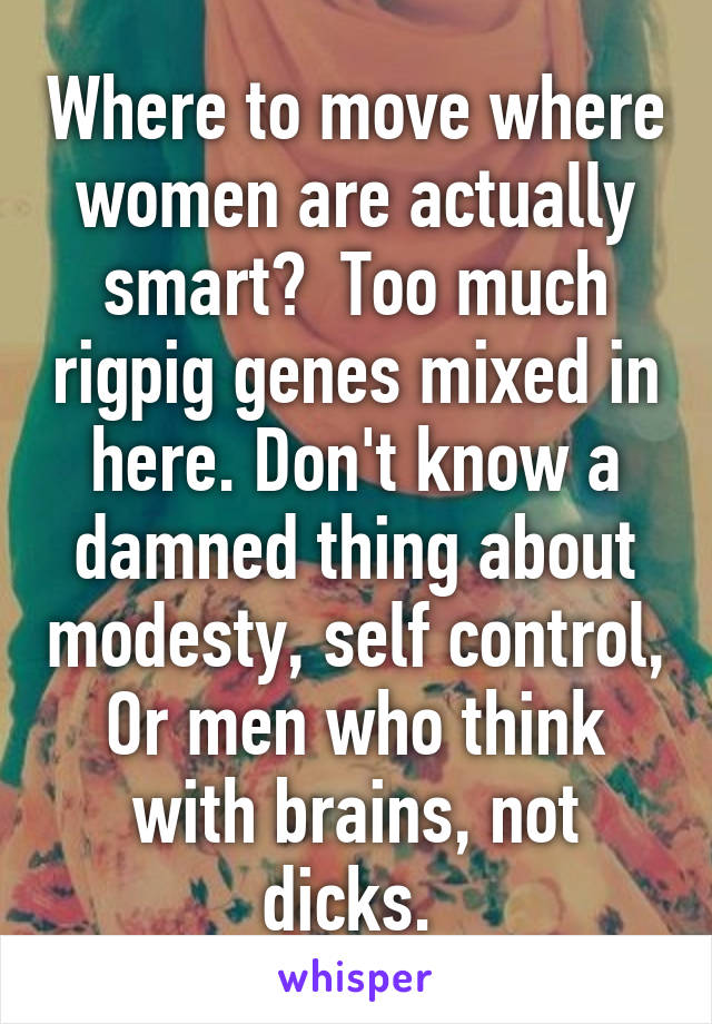 Where to move where women are actually smart?  Too much rigpig genes mixed in here. Don't know a damned thing about modesty, self control, Or men who think with brains, not dicks. 