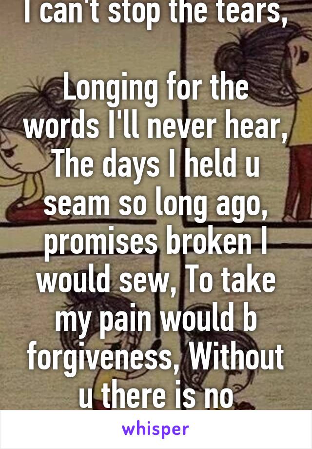 I can't stop the tears, 
Longing for the words I'll never hear, The days I held u seam so long ago, promises broken I would sew, To take my pain would b forgiveness, Without u there is no exsistanse