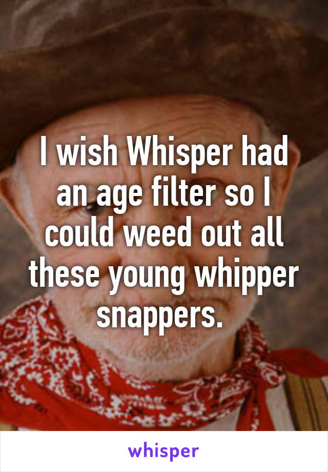 I wish Whisper had an age filter so I could weed out all these young whipper snappers. 