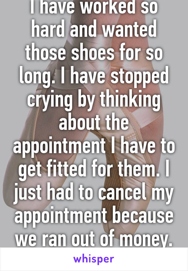 I have worked so hard and wanted those shoes for so long. I have stopped crying by thinking about the appointment I have to get fitted for them. I just had to cancel my appointment because we ran out of money. Dreams right?...