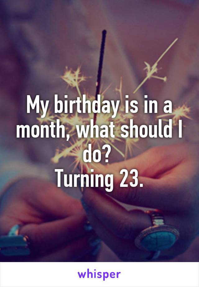 My birthday is in a month, what should I do? 
Turning 23.