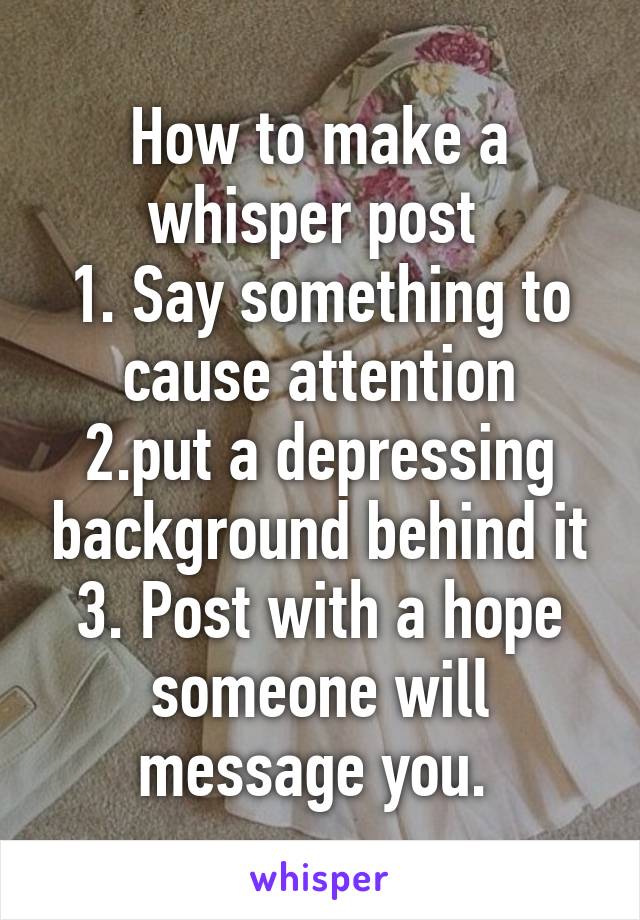 How to make a whisper post 
1. Say something to cause attention
2.put a depressing background behind it
3. Post with a hope someone will message you. 